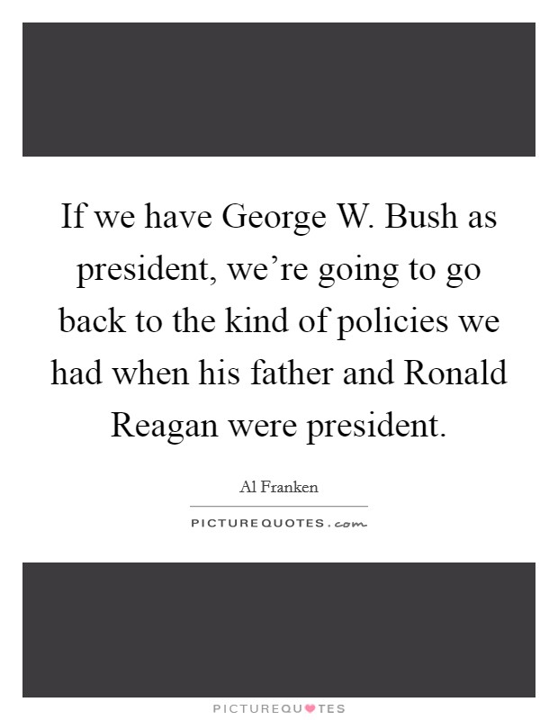 If we have George W. Bush as president, we’re going to go back to the kind of policies we had when his father and Ronald Reagan were president Picture Quote #1