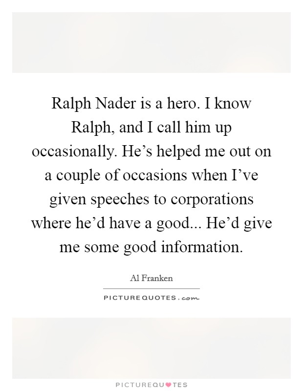 Ralph Nader is a hero. I know Ralph, and I call him up occasionally. He's helped me out on a couple of occasions when I've given speeches to corporations where he'd have a good... He'd give me some good information Picture Quote #1
