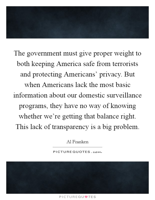 The government must give proper weight to both keeping America safe from terrorists and protecting Americans’ privacy. But when Americans lack the most basic information about our domestic surveillance programs, they have no way of knowing whether we’re getting that balance right. This lack of transparency is a big problem Picture Quote #1