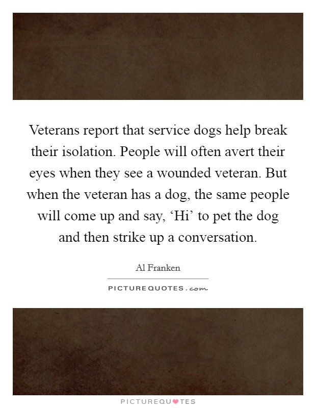 Veterans report that service dogs help break their isolation. People will often avert their eyes when they see a wounded veteran. But when the veteran has a dog, the same people will come up and say, ‘Hi’ to pet the dog and then strike up a conversation Picture Quote #1