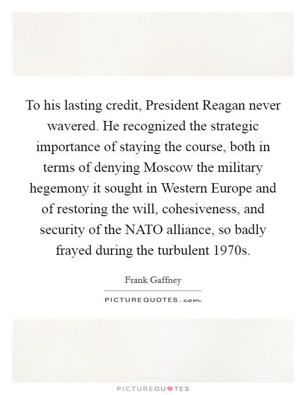 To his lasting credit, President Reagan never wavered. He recognized the strategic importance of staying the course, both in terms of denying Moscow the military hegemony it sought in Western Europe and of restoring the will, cohesiveness, and security of the NATO alliance, so badly frayed during the turbulent 1970s Picture Quote #1