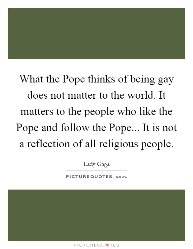 What the Pope thinks of being gay does not matter to the world. It matters to the people who like the Pope and follow the Pope... It is not a reflection of all religious people Picture Quote #1