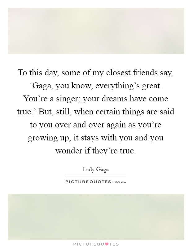 To this day, some of my closest friends say, ‘Gaga, you know, everything's great. You're a singer; your dreams have come true.' But, still, when certain things are said to you over and over again as you're growing up, it stays with you and you wonder if they're true Picture Quote #1