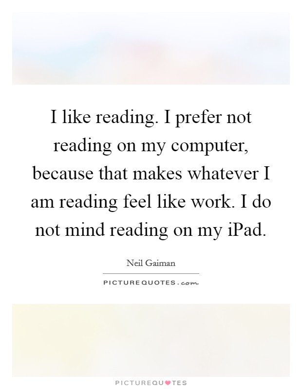 I like reading. I prefer not reading on my computer, because that makes whatever I am reading feel like work. I do not mind reading on my iPad Picture Quote #1