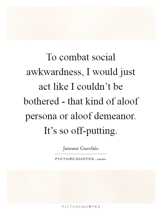 To combat social awkwardness, I would just act like I couldn’t be bothered - that kind of aloof persona or aloof demeanor. It’s so off-putting Picture Quote #1