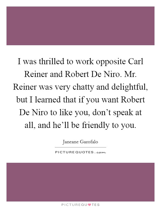 I was thrilled to work opposite Carl Reiner and Robert De Niro. Mr. Reiner was very chatty and delightful, but I learned that if you want Robert De Niro to like you, don’t speak at all, and he’ll be friendly to you Picture Quote #1
