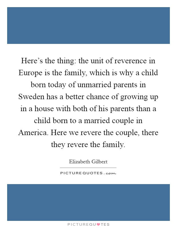Here's the thing: the unit of reverence in Europe is the family, which is why a child born today of unmarried parents in Sweden has a better chance of growing up in a house with both of his parents than a child born to a married couple in America. Here we revere the couple, there they revere the family Picture Quote #1