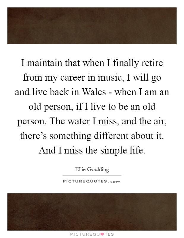 I maintain that when I finally retire from my career in music, I will go and live back in Wales - when I am an old person, if I live to be an old person. The water I miss, and the air, there’s something different about it. And I miss the simple life Picture Quote #1