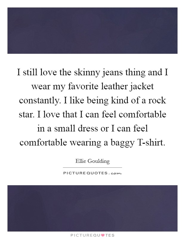 I still love the skinny jeans thing and I wear my favorite leather jacket constantly. I like being kind of a rock star. I love that I can feel comfortable in a small dress or I can feel comfortable wearing a baggy T-shirt Picture Quote #1