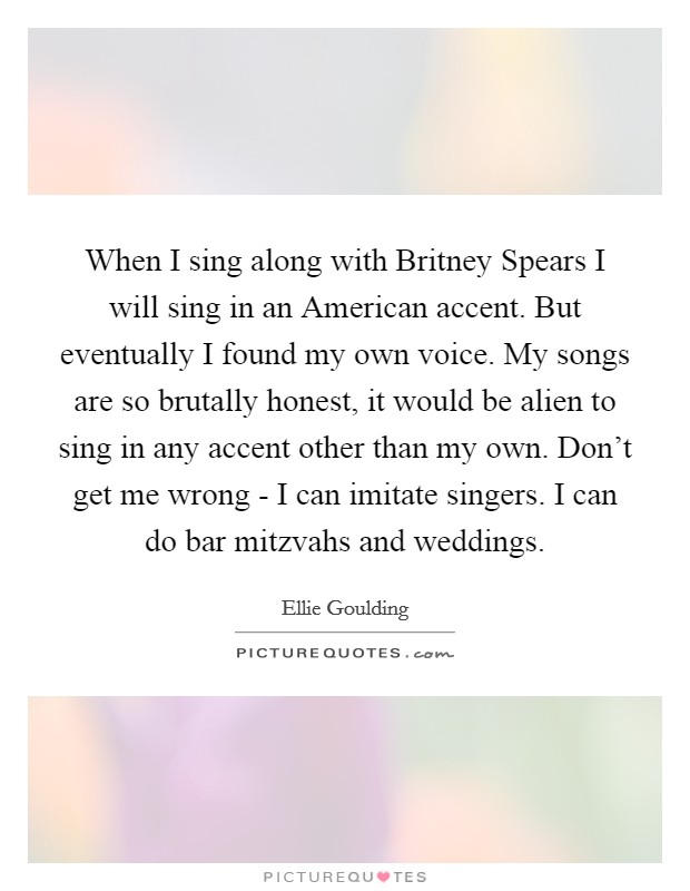 When I sing along with Britney Spears I will sing in an American accent. But eventually I found my own voice. My songs are so brutally honest, it would be alien to sing in any accent other than my own. Don’t get me wrong - I can imitate singers. I can do bar mitzvahs and weddings Picture Quote #1