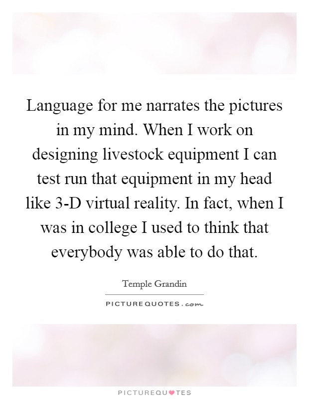 Language for me narrates the pictures in my mind. When I work on designing livestock equipment I can test run that equipment in my head like 3-D virtual reality. In fact, when I was in college I used to think that everybody was able to do that Picture Quote #1