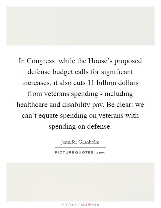 In Congress, while the House’s proposed defense budget calls for significant increases, it also cuts 11 billion dollars from veterans spending - including healthcare and disability pay. Be clear: we can’t equate spending on veterans with spending on defense Picture Quote #1