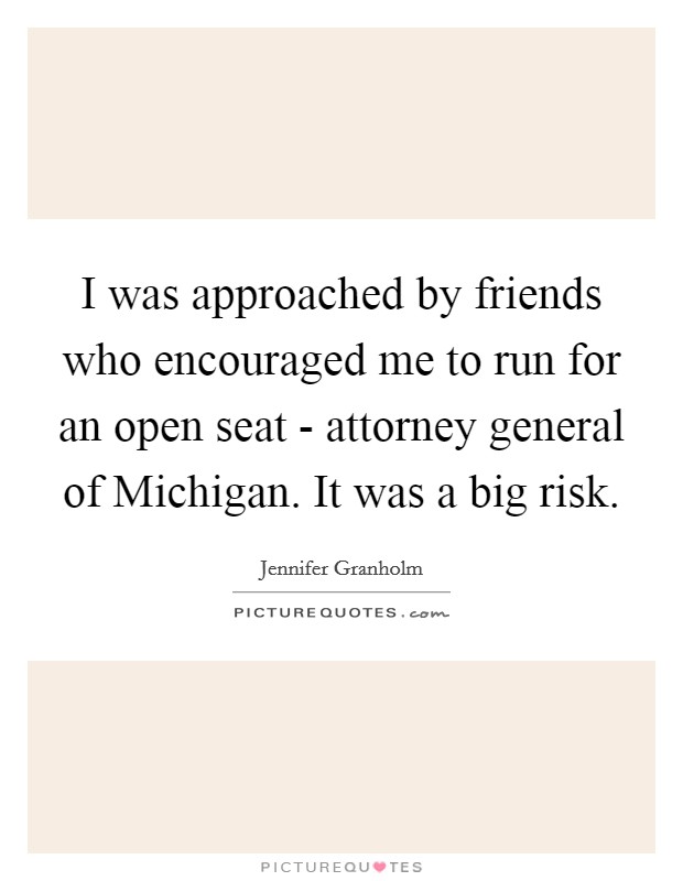 I was approached by friends who encouraged me to run for an open seat - attorney general of Michigan. It was a big risk Picture Quote #1