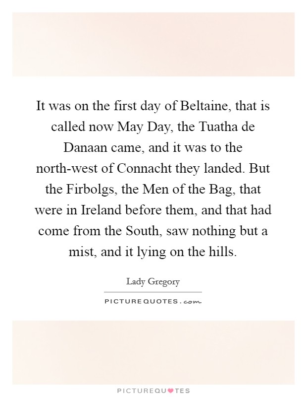 It was on the first day of Beltaine, that is called now May Day, the Tuatha de Danaan came, and it was to the north-west of Connacht they landed. But the Firbolgs, the Men of the Bag, that were in Ireland before them, and that had come from the South, saw nothing but a mist, and it lying on the hills Picture Quote #1