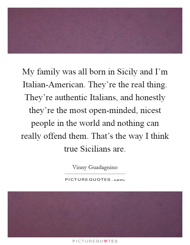 My family was all born in Sicily and I’m Italian-American. They’re the real thing. They’re authentic Italians, and honestly they’re the most open-minded, nicest people in the world and nothing can really offend them. That’s the way I think true Sicilians are Picture Quote #1