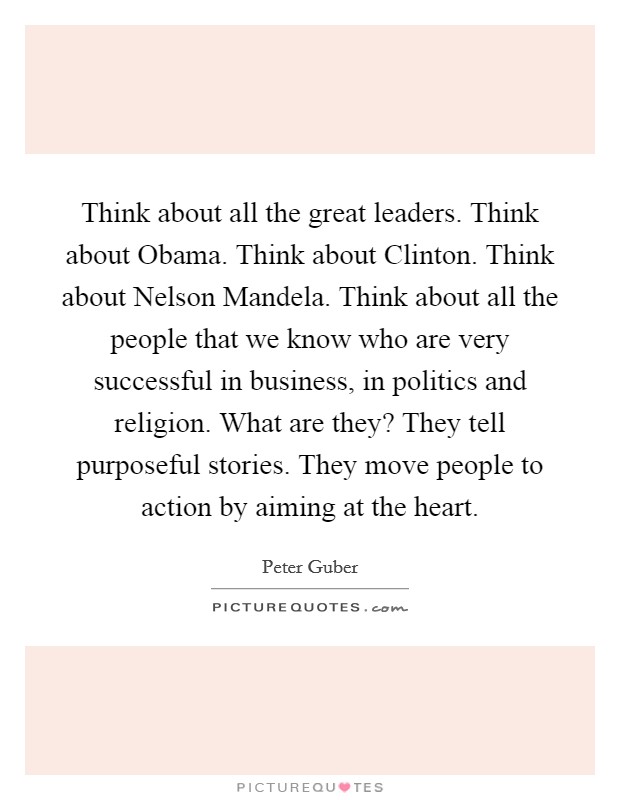 Think about all the great leaders. Think about Obama. Think about Clinton. Think about Nelson Mandela. Think about all the people that we know who are very successful in business, in politics and religion. What are they? They tell purposeful stories. They move people to action by aiming at the heart Picture Quote #1
