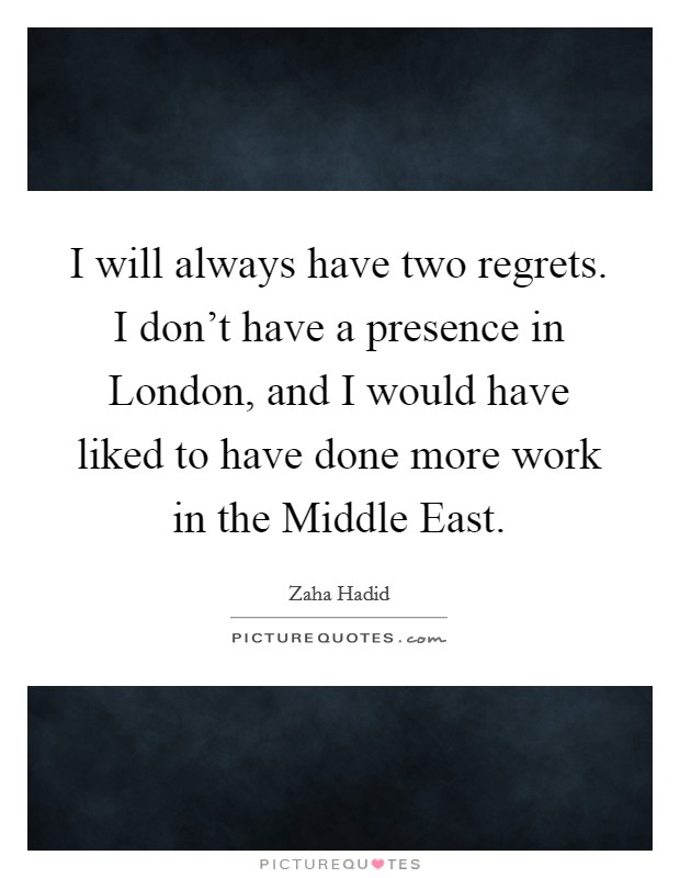 I will always have two regrets. I don't have a presence in London, and I would have liked to have done more work in the Middle East Picture Quote #1