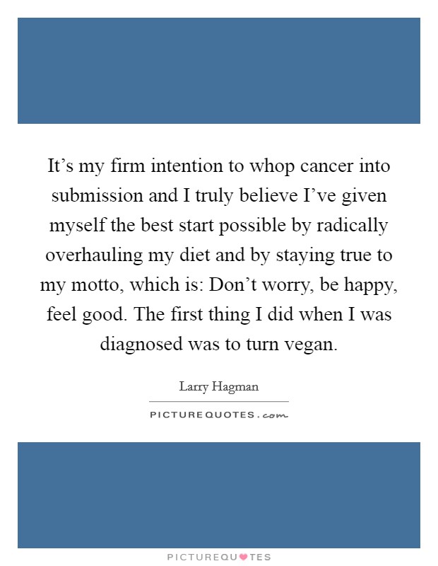 It’s my firm intention to whop cancer into submission and I truly believe I’ve given myself the best start possible by radically overhauling my diet and by staying true to my motto, which is: Don’t worry, be happy, feel good. The first thing I did when I was diagnosed was to turn vegan Picture Quote #1