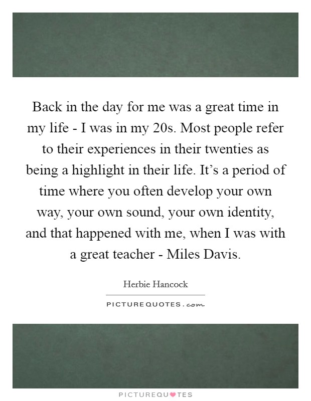 Back in the day for me was a great time in my life - I was in my 20s. Most people refer to their experiences in their twenties as being a highlight in their life. It’s a period of time where you often develop your own way, your own sound, your own identity, and that happened with me, when I was with a great teacher - Miles Davis Picture Quote #1