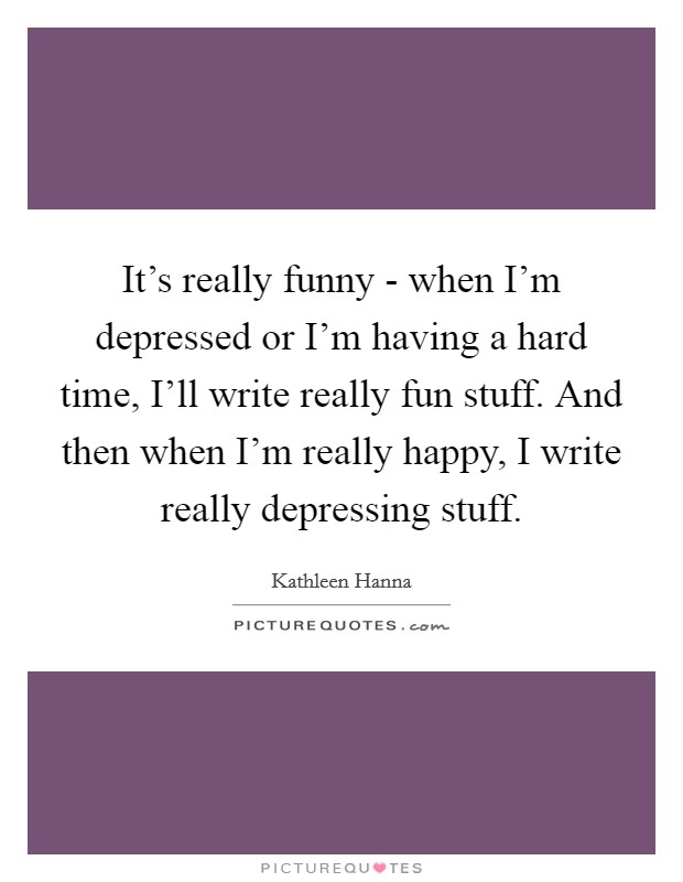 It’s really funny - when I’m depressed or I’m having a hard time, I’ll write really fun stuff. And then when I’m really happy, I write really depressing stuff Picture Quote #1