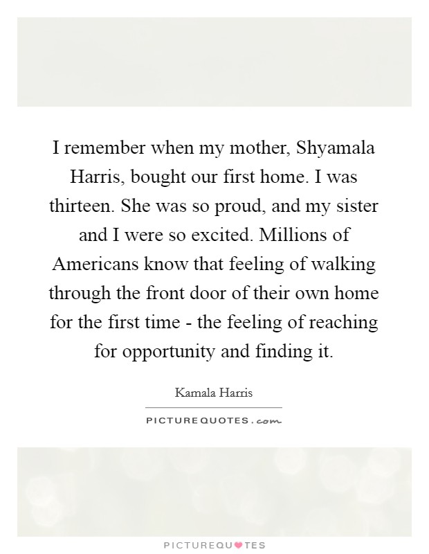 I remember when my mother, Shyamala Harris, bought our first home. I was thirteen. She was so proud, and my sister and I were so excited. Millions of Americans know that feeling of walking through the front door of their own home for the first time - the feeling of reaching for opportunity and finding it Picture Quote #1