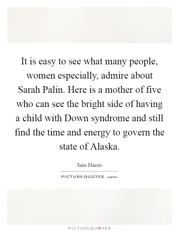 It is easy to see what many people, women especially, admire about Sarah Palin. Here is a mother of five who can see the bright side of having a child with Down syndrome and still find the time and energy to govern the state of Alaska Picture Quote #1