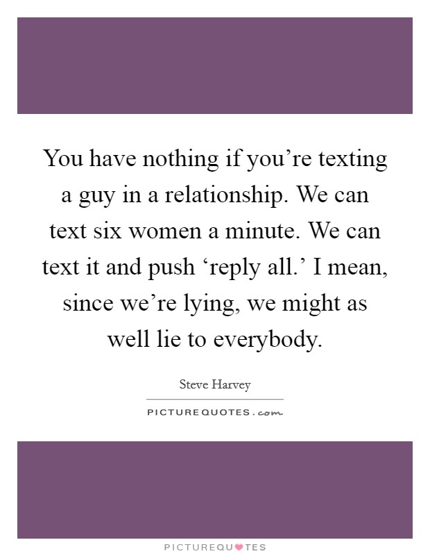 You have nothing if you’re texting a guy in a relationship. We can text six women a minute. We can text it and push ‘reply all.’ I mean, since we’re lying, we might as well lie to everybody Picture Quote #1