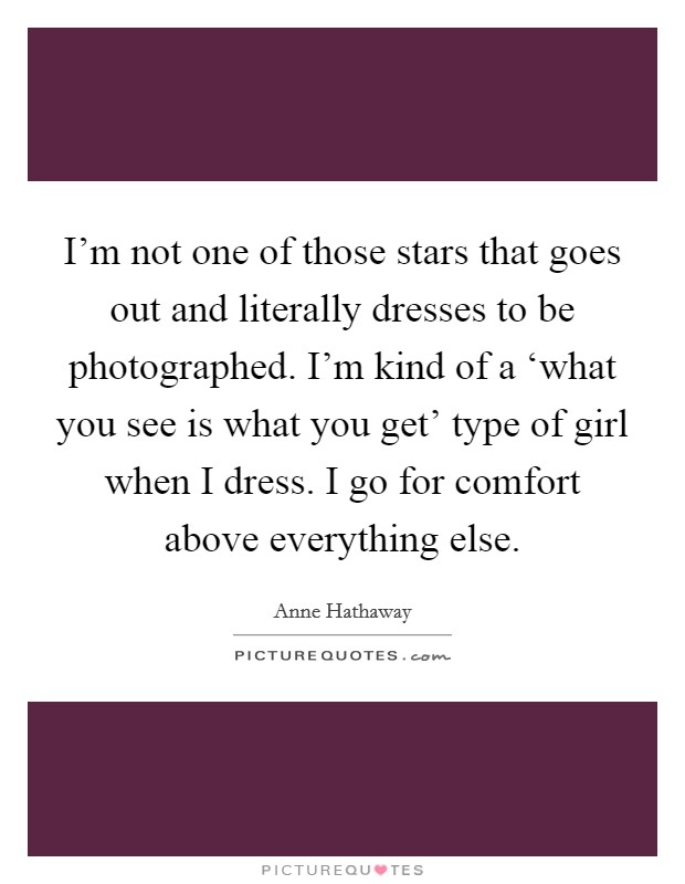 I’m not one of those stars that goes out and literally dresses to be photographed. I’m kind of a ‘what you see is what you get’ type of girl when I dress. I go for comfort above everything else Picture Quote #1