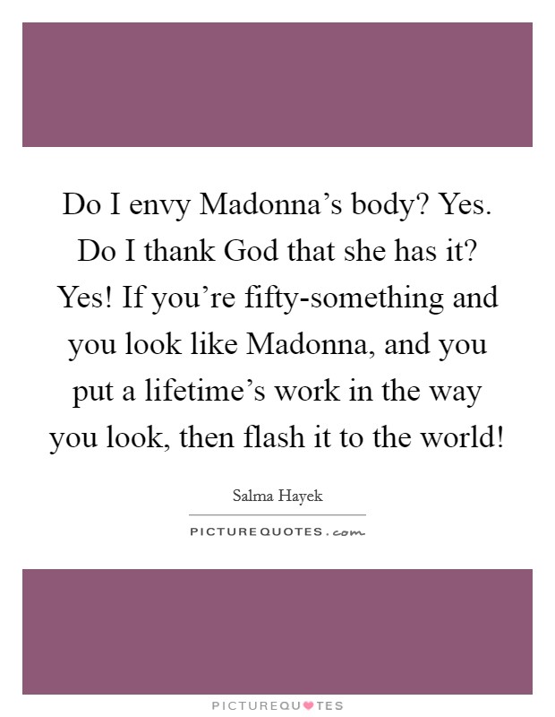 Do I envy Madonna’s body? Yes. Do I thank God that she has it? Yes! If you’re fifty-something and you look like Madonna, and you put a lifetime’s work in the way you look, then flash it to the world! Picture Quote #1