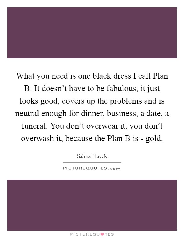 What you need is one black dress I call Plan B. It doesn’t have to be fabulous, it just looks good, covers up the problems and is neutral enough for dinner, business, a date, a funeral. You don’t overwear it, you don’t overwash it, because the Plan B is - gold Picture Quote #1