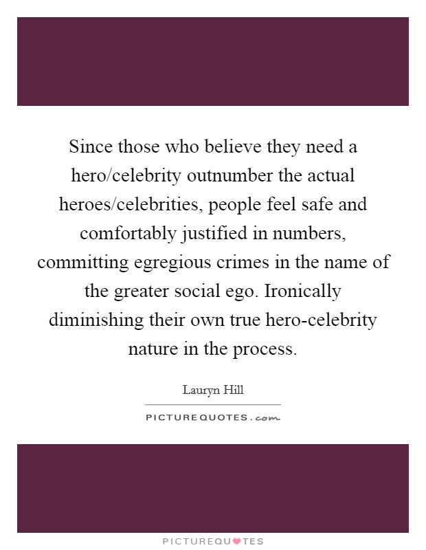 Since those who believe they need a hero/celebrity outnumber the actual heroes/celebrities, people feel safe and comfortably justified in numbers, committing egregious crimes in the name of the greater social ego. Ironically diminishing their own true hero-celebrity nature in the process Picture Quote #1