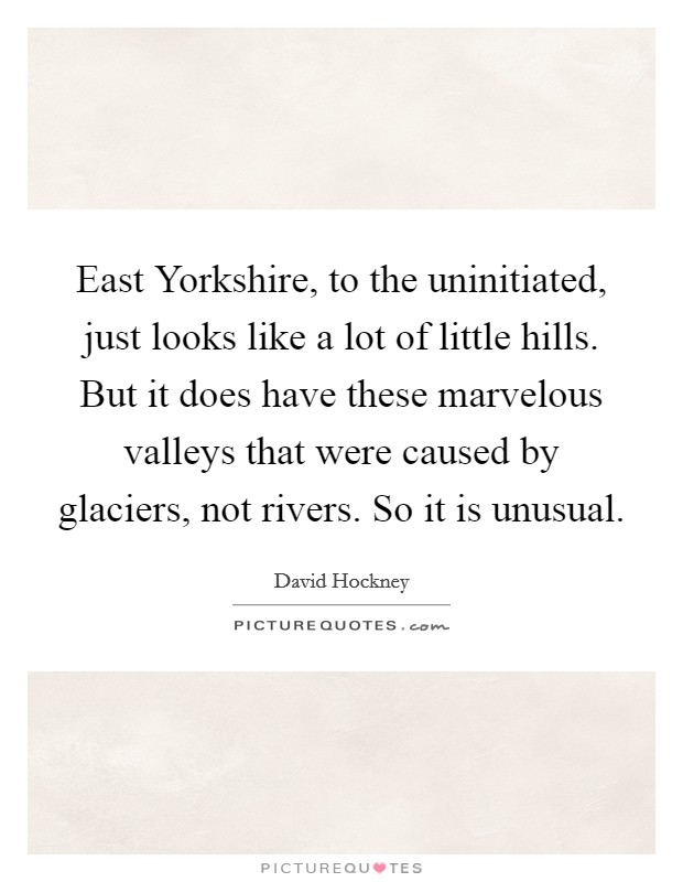 East Yorkshire, to the uninitiated, just looks like a lot of little hills. But it does have these marvelous valleys that were caused by glaciers, not rivers. So it is unusual Picture Quote #1