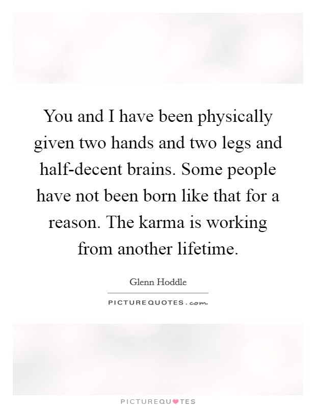 You and I have been physically given two hands and two legs and half-decent brains. Some people have not been born like that for a reason. The karma is working from another lifetime Picture Quote #1