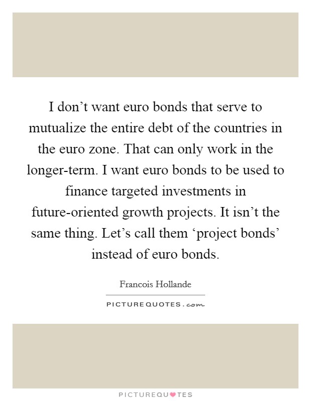 I don’t want euro bonds that serve to mutualize the entire debt of the countries in the euro zone. That can only work in the longer-term. I want euro bonds to be used to finance targeted investments in future-oriented growth projects. It isn’t the same thing. Let’s call them ‘project bonds’ instead of euro bonds Picture Quote #1