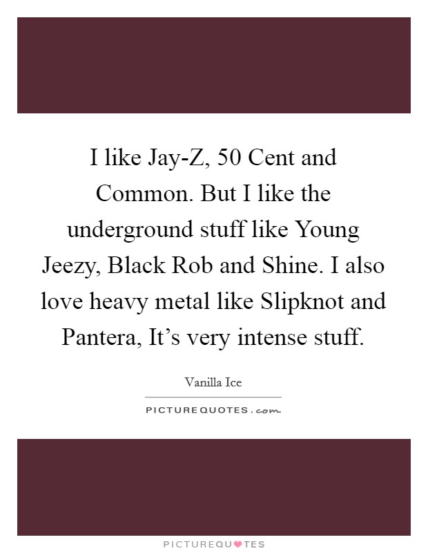 I like Jay-Z, 50 Cent and Common. But I like the underground stuff like Young Jeezy, Black Rob and Shine. I also love heavy metal like Slipknot and Pantera, It’s very intense stuff Picture Quote #1