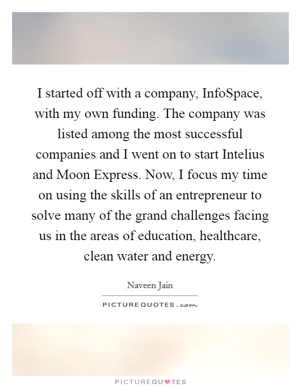 I started off with a company, InfoSpace, with my own funding. The company was listed among the most successful companies and I went on to start Intelius and Moon Express. Now, I focus my time on using the skills of an entrepreneur to solve many of the grand challenges facing us in the areas of education, healthcare, clean water and energy Picture Quote #1