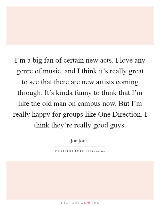 I’m a big fan of certain new acts. I love any genre of music, and I think it’s really great to see that there are new artists coming through. It’s kinda funny to think that I’m like the old man on campus now. But I’m really happy for groups like One Direction. I think they’re really good guys Picture Quote #1