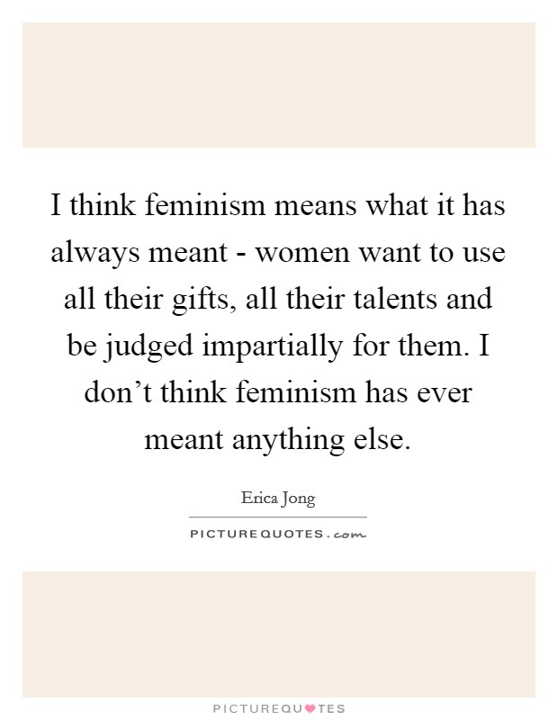I think feminism means what it has always meant - women want to use all their gifts, all their talents and be judged impartially for them. I don’t think feminism has ever meant anything else Picture Quote #1