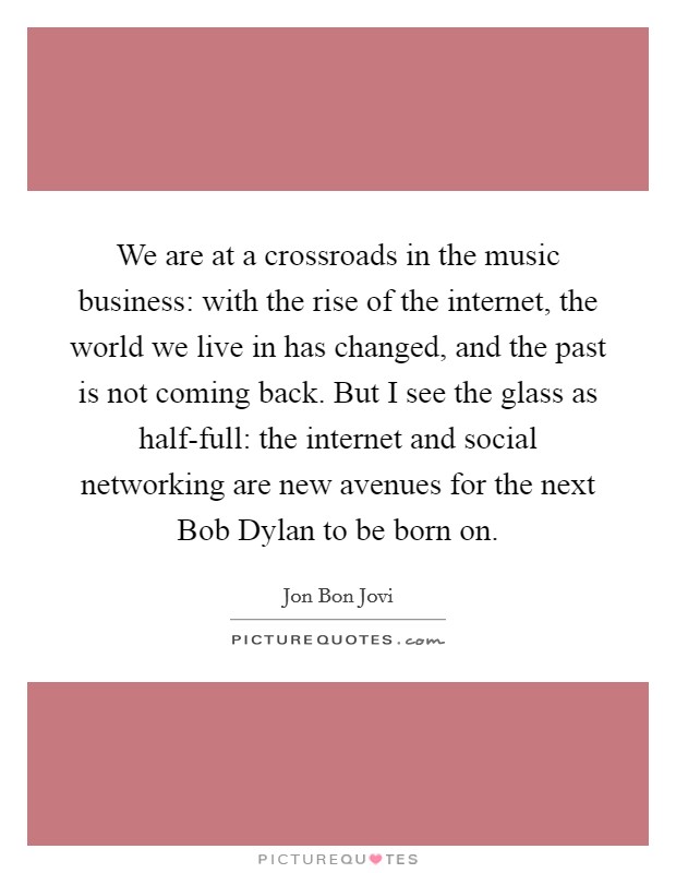 We are at a crossroads in the music business: with the rise of the internet, the world we live in has changed, and the past is not coming back. But I see the glass as half-full: the internet and social networking are new avenues for the next Bob Dylan to be born on Picture Quote #1