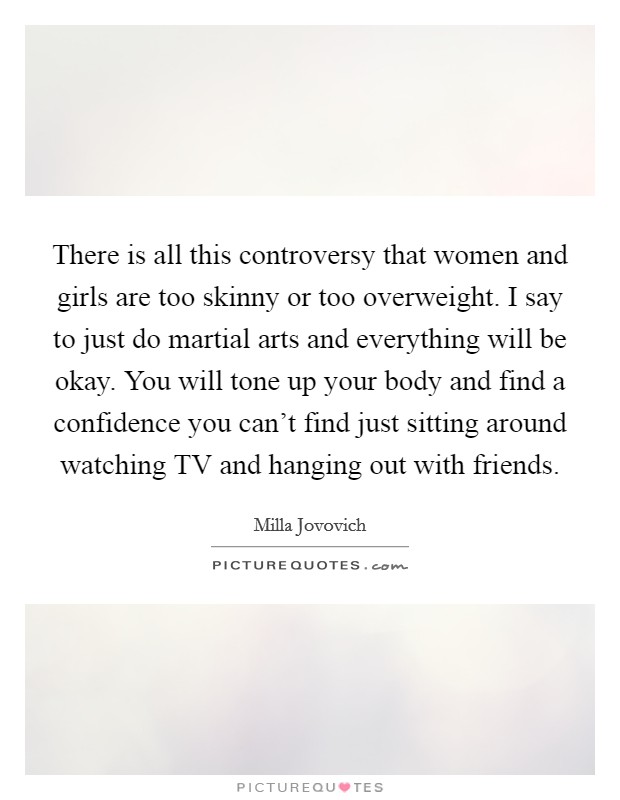 There is all this controversy that women and girls are too skinny or too overweight. I say to just do martial arts and everything will be okay. You will tone up your body and find a confidence you can’t find just sitting around watching TV and hanging out with friends Picture Quote #1