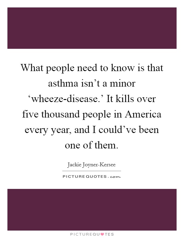 What people need to know is that asthma isn’t a minor ‘wheeze-disease.’ It kills over five thousand people in America every year, and I could’ve been one of them Picture Quote #1