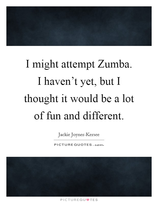 I might attempt Zumba. I haven’t yet, but I thought it would be a lot of fun and different Picture Quote #1