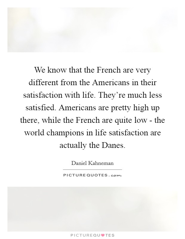 We know that the French are very different from the Americans in their satisfaction with life. They’re much less satisfied. Americans are pretty high up there, while the French are quite low - the world champions in life satisfaction are actually the Danes Picture Quote #1