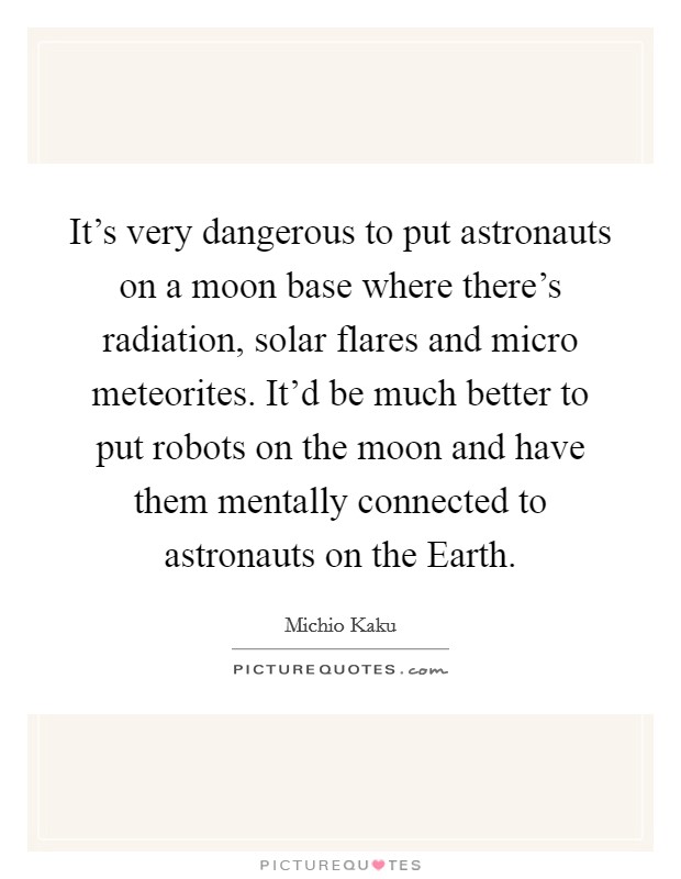 It's very dangerous to put astronauts on a moon base where there's radiation, solar flares and micro meteorites. It'd be much better to put robots on the moon and have them mentally connected to astronauts on the Earth Picture Quote #1