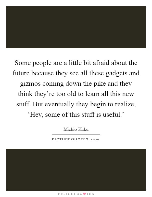 Some people are a little bit afraid about the future because they see all these gadgets and gizmos coming down the pike and they think they're too old to learn all this new stuff. But eventually they begin to realize, ‘Hey, some of this stuff is useful.' Picture Quote #1