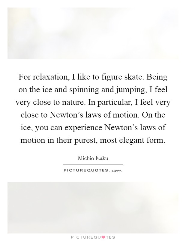 For relaxation, I like to figure skate. Being on the ice and spinning and jumping, I feel very close to nature. In particular, I feel very close to Newton's laws of motion. On the ice, you can experience Newton's laws of motion in their purest, most elegant form Picture Quote #1