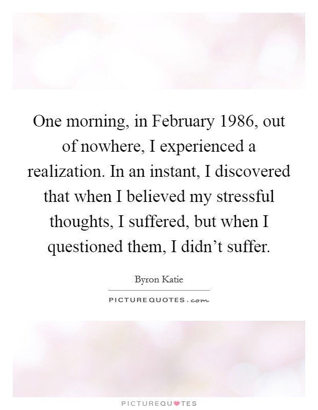One morning, in February 1986, out of nowhere, I experienced a realization. In an instant, I discovered that when I believed my stressful thoughts, I suffered, but when I questioned them, I didn’t suffer Picture Quote #1