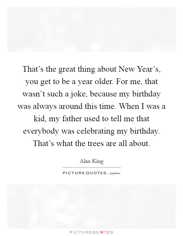 That’s the great thing about New Year’s, you get to be a year older. For me, that wasn’t such a joke, because my birthday was always around this time. When I was a kid, my father used to tell me that everybody was celebrating my birthday. That’s what the trees are all about Picture Quote #1