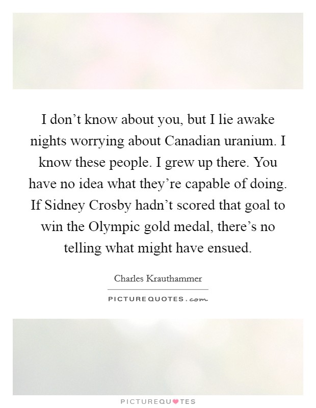 I don’t know about you, but I lie awake nights worrying about Canadian uranium. I know these people. I grew up there. You have no idea what they’re capable of doing. If Sidney Crosby hadn’t scored that goal to win the Olympic gold medal, there’s no telling what might have ensued Picture Quote #1