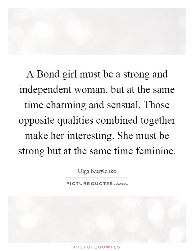 A Bond girl must be a strong and independent woman, but at the same time charming and sensual. Those opposite qualities combined together make her interesting. She must be strong but at the same time feminine Picture Quote #1